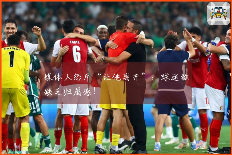 媒体人怒斥“让他离开”，球迷称缺乏归属感！