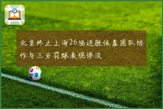 北京终止上海26场连胜依靠团队协作与三分罚球表现惨淡